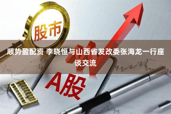 顺势盈配资 李晓恒与山西省发改委张海龙一行座谈交流