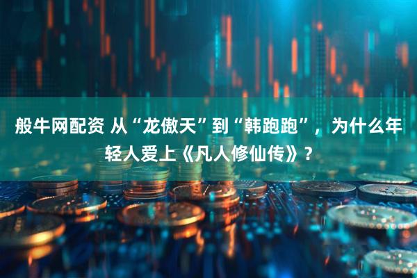般牛网配资 从“龙傲天”到“韩跑跑”，为什么年轻人爱上《凡人修仙传》？