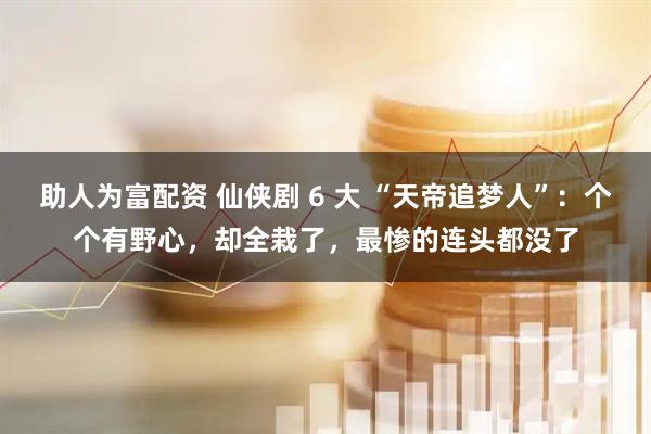 助人为富配资 仙侠剧 6 大 “天帝追梦人”：个个有野心，却全栽了，最惨的连头都没了