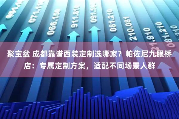 聚宝盆 成都靠谱西装定制选哪家？帕佐尼九眼桥店：专属定制方案，适配不同场景人群
