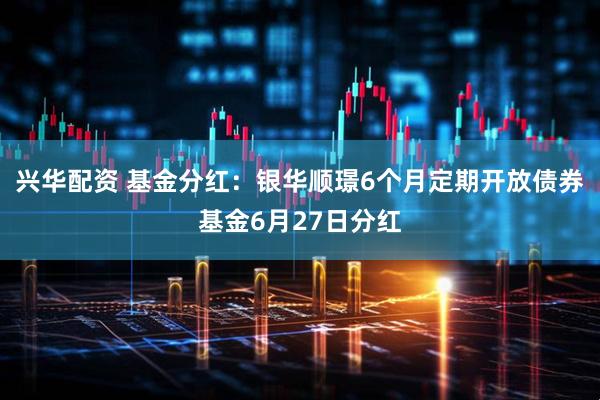 兴华配资 基金分红：银华顺璟6个月定期开放债券基金6月27日分红