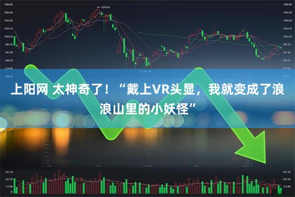 上阳网 太神奇了！“戴上VR头显，我就变成了浪浪山里的小妖怪”
